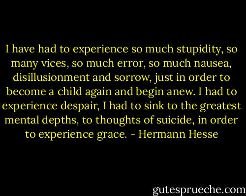 I have had to experience so much stupidity, so many vices, so much error, so much nausea, disillusionment and sorrow, just in order to become a child again and begin anew. I had to experience despair, I had to sink to the greatest mental depths, to thoughts of suicide, in order to experience grace. - Hermann Hesse