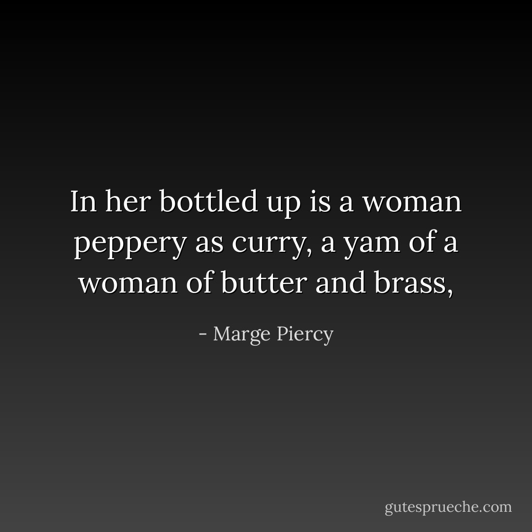 In her bottled up is a woman peppery as curry,<br />a yam of a woman of butter and brass, - Marge Piercy