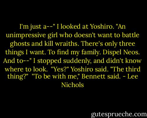 I'm just a--" I looked at Yoshiro. "An unimpressive girl who doesn't want to battle ghosts and kill wraiths. There's only three things I want. To find my family. Dispel Neos. And to--" I stopped suddenly, and didn't know where to look.<br /><br />"Yes?" Yoshiro said. "The third thing?"<br /><br />"To be with me," Bennett said. - Lee Nichols