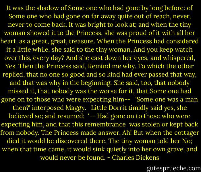 It was the shadow of Some one who had gone by long before: of Some one who had gone on far away quite out of reach, never, never to come back. It was bright to look at; and when the tiny woman showed it to the Princess, she was proud of it with all her heart, as a great, great, treasure. When the Princess had considered it a little while, she said to the tiny woman, And you keep watch over this, every day? And she cast down her eyes, and whispered, Yes. Then the Princess said, Remind me why. To which the other replied, that no one so good and so kind had ever passed that way, and that was why in the beginning. She said, too, that nobody missed it, that nobody was the worse for it, that Some one had gone on to those who were expecting him-- <br /><br />'Some one was a man then?' interposed Maggy. <br /><br />Little Dorrit timidly said yes, she believed so; and resumed:<br /><br />'-- Had gone on to those who were expecting him, and that this remembrance <br />was stolen or kept back from nobody. The Princess made answer, Ah! But when the cottager died it would be discovered there. The tiny woman told her No; when that time came, it would sink quietly into her own grave, and would never be found. - Charles Dickens