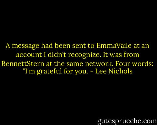 A message had been sent to EmmaVaile at an account I didn't recognize. It was from BennettStern at the same network.<br />Four words: "I'm grateful for you. - Lee Nichols