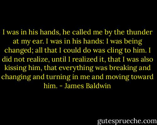 I was in his hands, he called me by the thunder at my ear. I was in his hands: I was being changed; all that I could do was cling to him. I did not realize, until I realized it, that I was also kissing him, that everything was breaking and changing and turning in me and moving toward him. - James Baldwin
