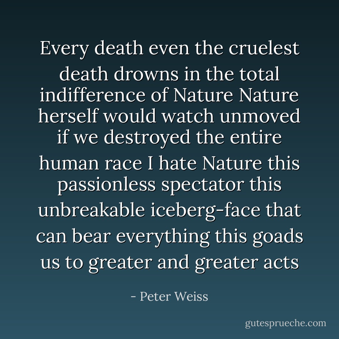 Every death even the cruelest death<br />drowns in the total indifference of Nature<br />Nature herself would watch unmoved<br />if we destroyed the entire human race<br />I hate Nature<br />this passionless spectator this unbreakable iceberg-face<br />that can bear everything<br />this goads us to greater and greater acts - Peter Weiss