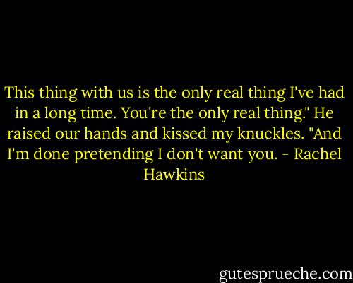 This thing with us is the only real thing I've had in a long time. You're the only real thing." He raised our hands and kissed my knuckles. "And I'm done pretending I don't want you. - Rachel Hawkins