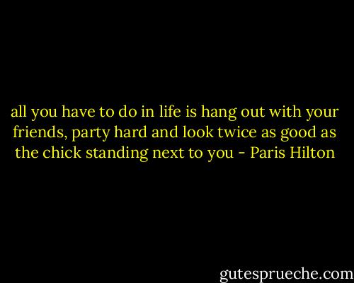 all you have to do in life is hang out with your friends, party hard and look twice as good as the chick standing next to you - Paris Hilton