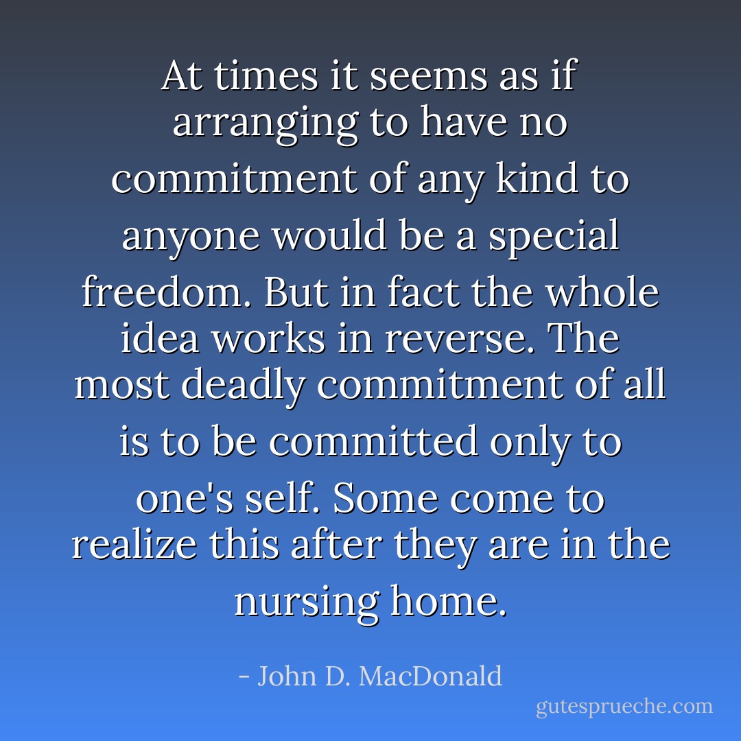 At times it seems as if arranging to have no commitment of any kind to anyone would be a special freedom. But in fact the whole idea works in reverse. The most deadly commitment of all is to be committed only to one's self. Some come to realize this after they are in the nursing home. - John D. MacDonald