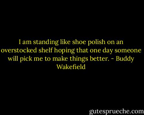 I am standing like shoe polish on an overstocked shelf hoping that one day someone will pick me to make things better. - Buddy Wakefield