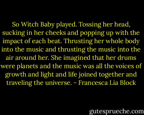 So Witch Baby played. Tossing her head, sucking in her cheeks and popping up with the impact of each beat. Thrusting her whole body into the music and thrusting the music into the air around her. She imagined that her drums were planets and the music was all the voices of growth and light and life joined together and traveling the universe. - Francesca Lia Block