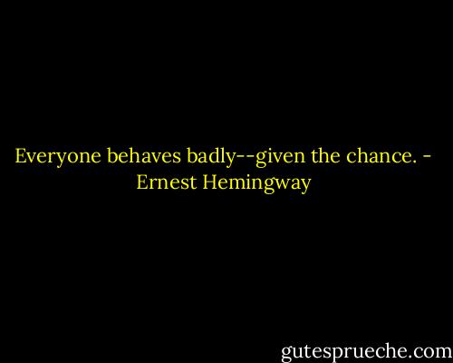 Everyone behaves badly--given the chance. - Ernest Hemingway