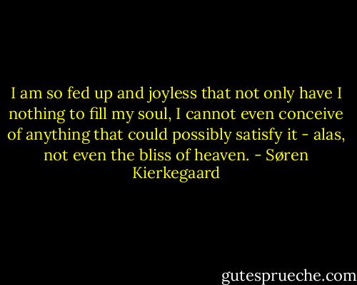 I am so fed up and joyless that not only have I nothing to fill my soul, I cannot even conceive of anything that could possibly satisfy it - alas, not even the bliss of heaven. - Søren Kierkegaard