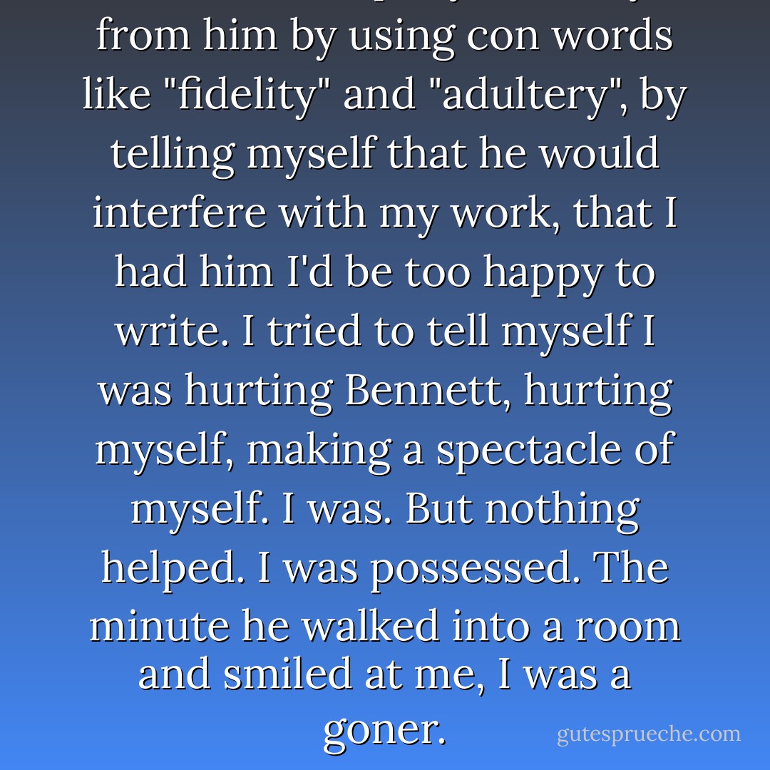 I tried to keep myself away from him by using con words like "fidelity" and "adultery", by telling myself that he would interfere with my work, that I had him I'd be too happy to write. I tried to tell myself I was hurting Bennett, hurting myself, making a spectacle of myself. I was. But nothing helped. I was possessed. The minute he walked into a room and smiled at me, I was a goner. - Erica Jong