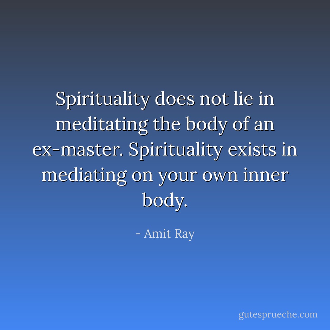 Spirituality does not lie in meditating the body of an ex-master. Spirituality exists in mediating on your own inner body. - Amit Ray
