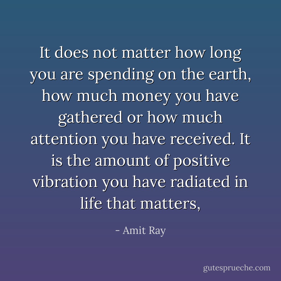 It does not matter how long you are spending on the earth, how much money you have gathered or how much attention you have received. It is the amount of positive vibration you have radiated in life that matters, - Amit Ray