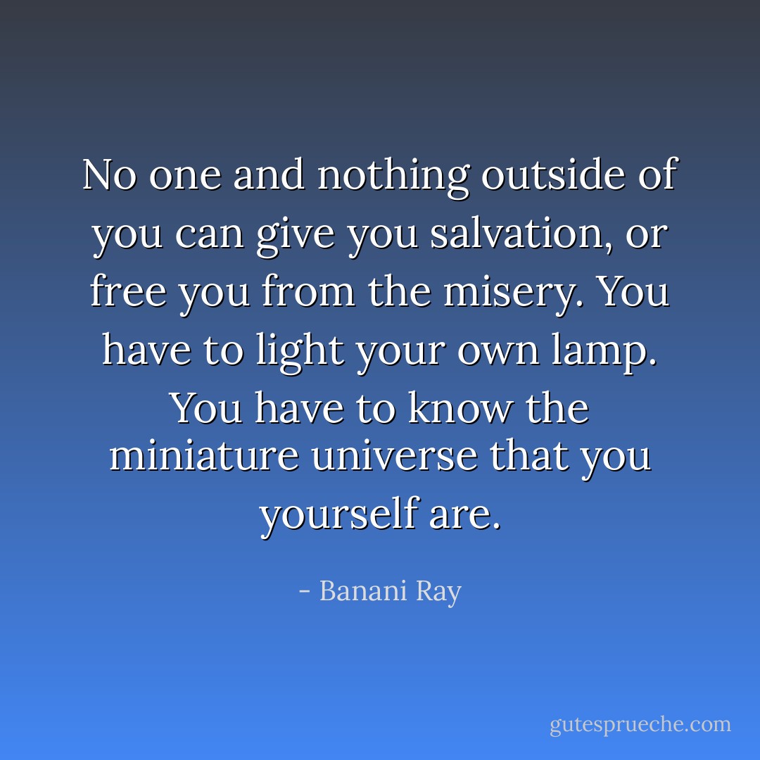 No one and nothing outside of you can give you salvation, or free you from the misery. You have to light your own lamp. You have to know the miniature universe that you yourself are. - Banani Ray