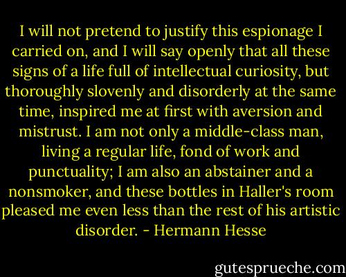 I will not pretend to justify this espionage I carried on, and I will say openly that all these signs of a life full of intellectual curiosity, but thoroughly slovenly and disorderly at the same time, inspired me at first with aversion and mistrust. I am not only a middle-class man, living a regular life, fond of work and punctuality; I am also an abstainer and a nonsmoker, and these bottles in Haller's room pleased me even less than the rest of his artistic disorder. - Hermann Hesse