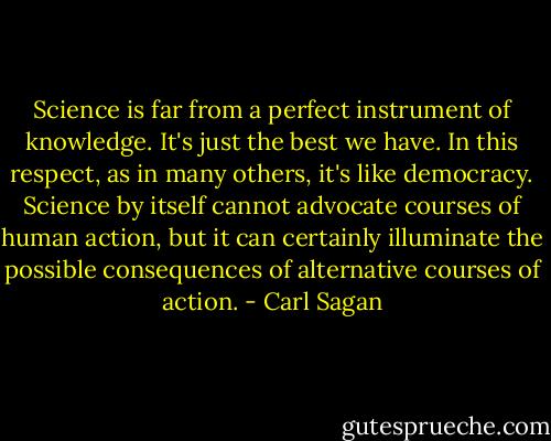 Science is far from a perfect instrument of knowledge. It's just the best we have. In this respect, as in many others, it's like democracy. Science by itself cannot advocate courses of human action, but it can certainly illuminate the possible consequences of alternative courses of action. - Carl Sagan