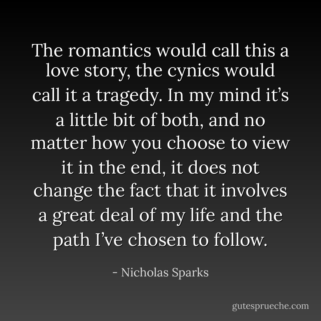 The romantics would call this a love story, the cynics would call it a tragedy. In my mind it’s a little bit of both, and no matter how you choose to view it in the end, it does not change the fact that it involves a great deal of my life and the path I’ve chosen to follow. - Nicholas Sparks
