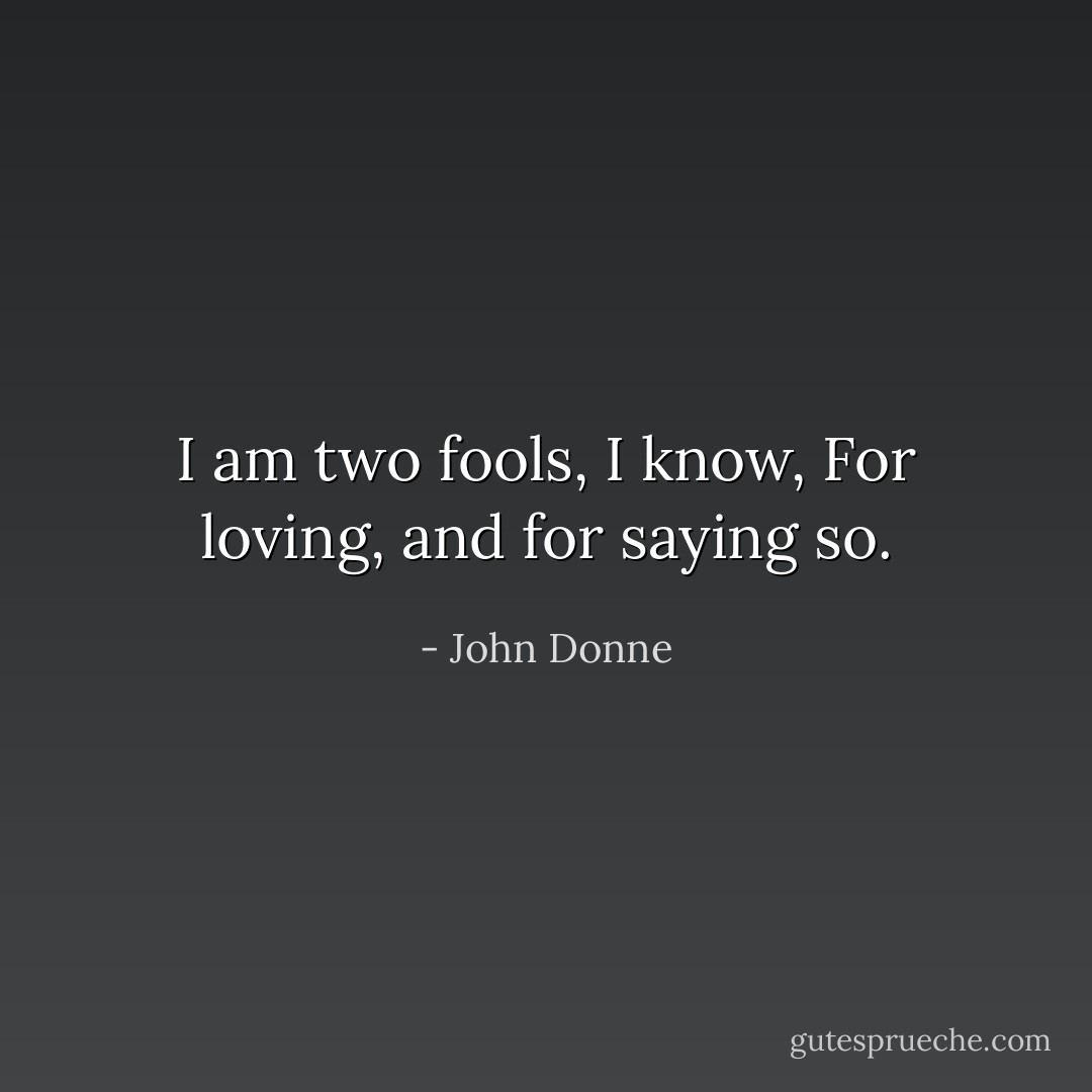 I am two fools, I know,<br />For loving, and for saying so. - John Donne