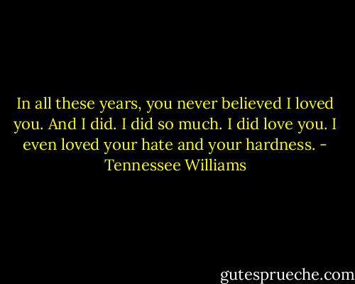 In all these years, you never believed I loved you. And I did. I did so much. I did love you. I even loved your hate and your hardness. - Tennessee Williams