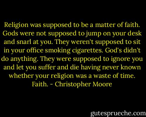 Religion was supposed to be a matter of faith. Gods were not supposed to jump on your desk and snarl at you. They weren't supposed to sit in your office smoking cigarettes. God's didn't do anything. They were supposed to ignore you and let you suffer and die having never known whether your religion was a waste of time. Faith. - Christopher Moore