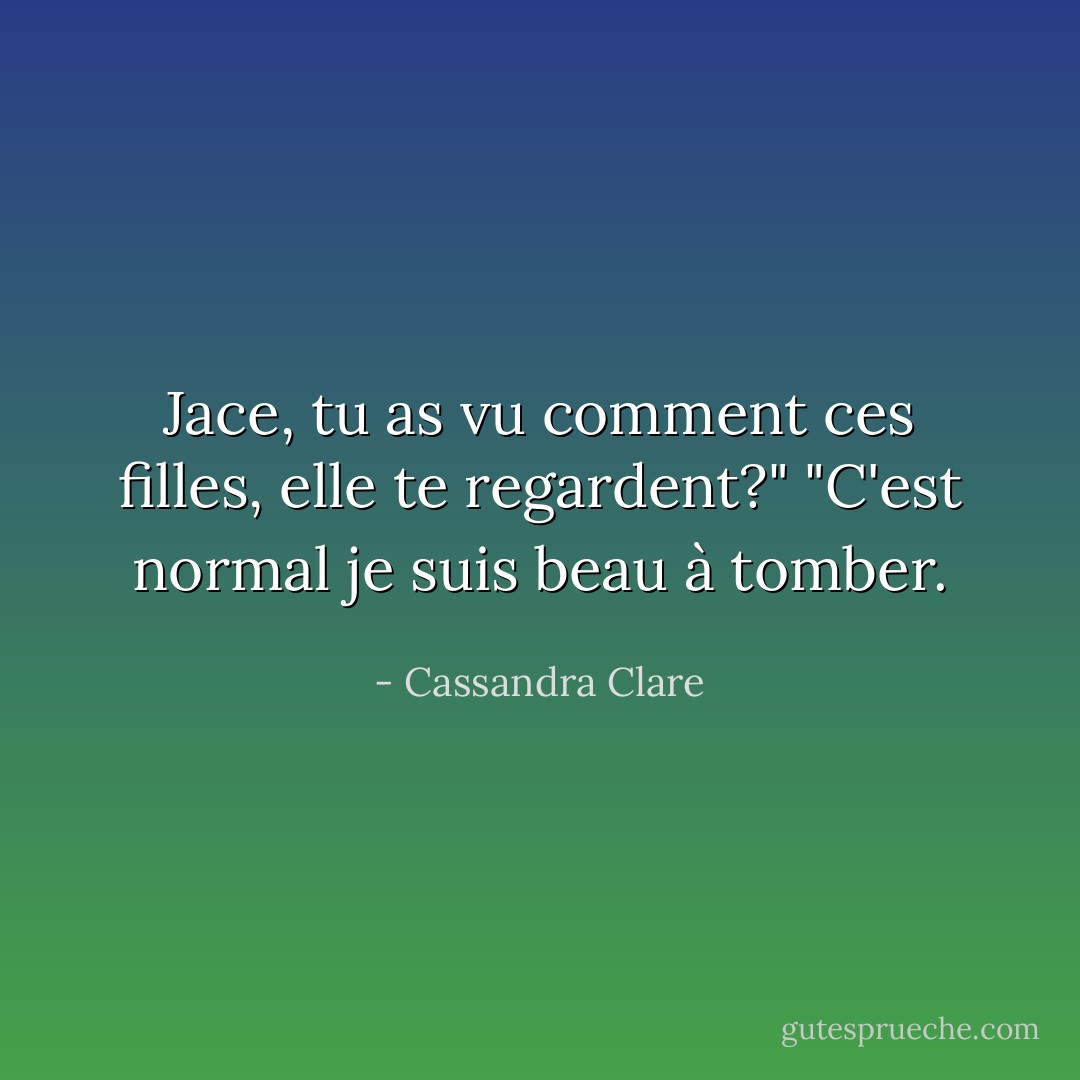 Jace, tu as vu comment ces filles, elle te regardent?"<br />"C'est normal je suis beau à tomber. - Cassandra Clare
