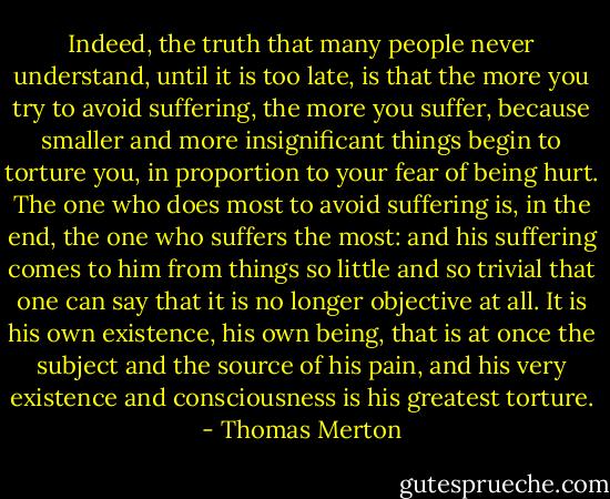 Indeed, the truth that many people never understand, until it is too late, is that the more you try to avoid suffering, the more you suffer, because smaller and more insignificant things begin to torture you, in proportion to your fear of being hurt. The one who does most to avoid suffering is, in the end, the one who suffers the most: and his suffering comes to him from things so little and so trivial that one can say that it is no longer objective at all. It is his own existence, his own being, that is at once the subject and the source of his pain, and his very existence and consciousness is his greatest torture. - Thomas Merton