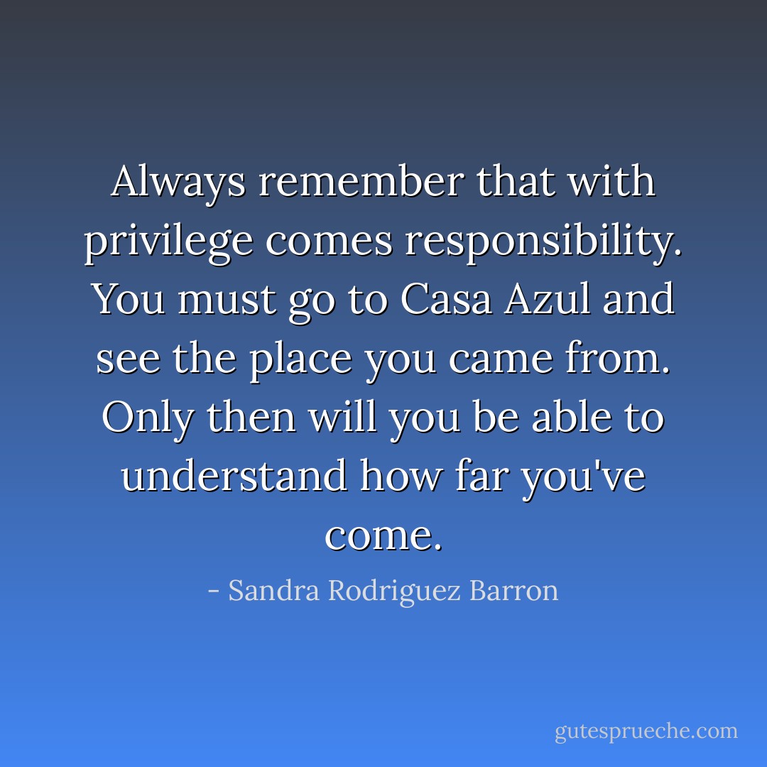 Always remember that with privilege comes responsibility. You must go to Casa Azul and see the place you came from. Only then will you be able to understand how far you've come. - Sandra Rodriguez Barron