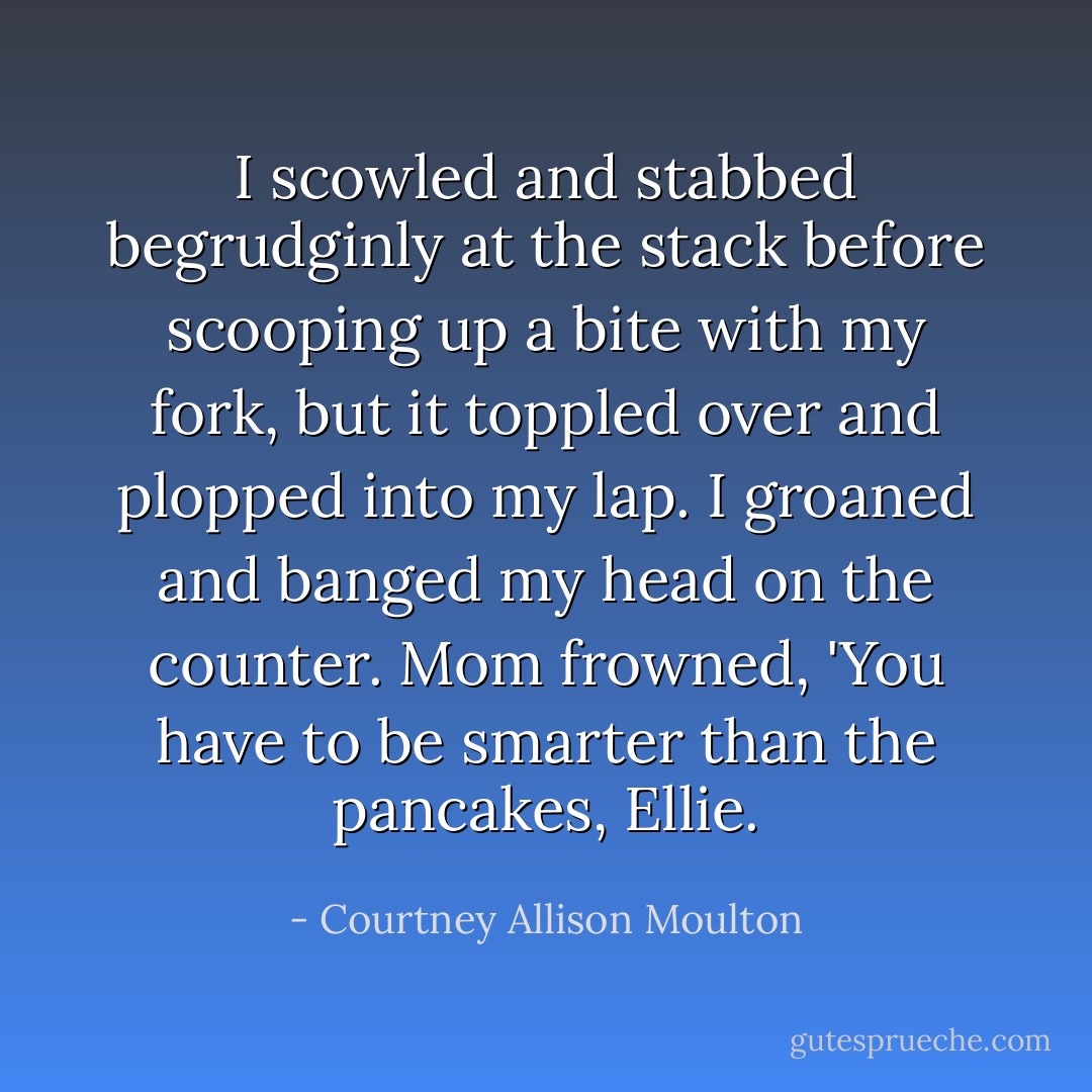I scowled and stabbed begrudginly at the stack before scooping up a bite with my fork, but it toppled over and plopped into my lap. I groaned and banged my head on the counter.<br />Mom frowned, 'You have to be smarter than the pancakes, Ellie. - Courtney Allison Moulton