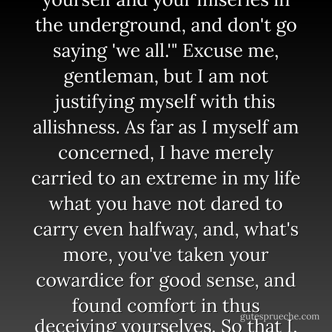 I know you'll probably get angry with me for that, shout, stamp your feet: "speak just for yourself and your miseries in the underground, and don't go saying 'we all.'" Excuse me, gentleman, but I am not justifying myself with this allishness. As far as I myself am concerned, I have merely carried to an extreme in my life what you have not dared to carry even halfway, and, what's more, you've taken your cowardice for good sense, and found comfort in thus deceiving yourselves. So that I, perhaps, come out even more "living" than you. - Fyodor Dostoevsky