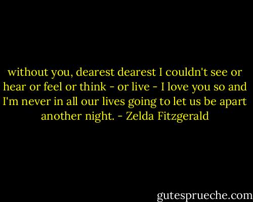 without you, dearest dearest I couldn't see or hear or feel or think - or live - I love you so and I'm never in all our lives going to let us be apart another night. - Zelda Fitzgerald