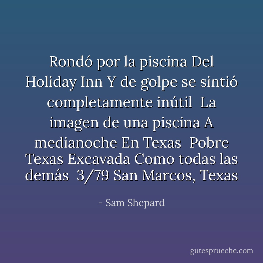 Rondó por la piscina<br />Del Holiday Inn<br />Y de golpe se sintió completamente inútil<br /><br />La imagen de una piscina<br />A medianoche<br />En Texas<br /><br />Pobre Texas<br />Excavada<br />Como todas las demás<br /><br />3/79<br />San Marcos, Texas - Sam Shepard