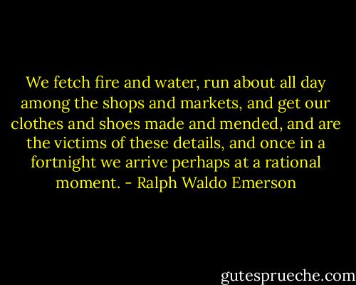 We fetch fire and water, run about all day among the shops and markets, and get our clothes and shoes made and mended, and are the victims of these details, and once in a fortnight we arrive perhaps at a rational moment. - Ralph Waldo Emerson