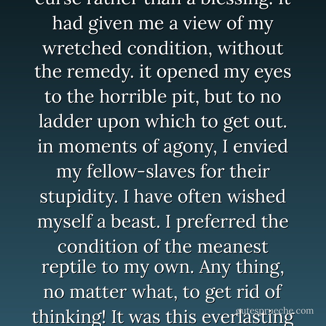 The more I read, the more I was led to abhor and detest my enslavers. I could regard them in no other light than a band of successful robbers, who had left their homes, and gone to Africa, and stolen us from our homes, and in a strange land reduced us to slavery. I loathed them as being the meanest as well as the most wicked of men. As I read and contemplated the subject, behold! that very discontentment which Master Hugh had predicted would follow my learning to read had already come, to torment and sting my soul to unutterable anguish. As I writhed under it, I would at times feel that learning to read had been a curse rather than a blessing. It had given me a view of my wretched condition, without the remedy. it opened my eyes to the horrible pit, but to no ladder upon which to get out. in moments of agony, I envied my fellow-slaves for their stupidity. I have often wished myself a beast. I preferred the condition of the meanest reptile to my own. Any thing, no matter what, to get rid of thinking! It was this everlasting thinking of my condition that tormented me. There was no getting rid of it. It was pressed upon me by every object within sight or hearing, animate or inanimate. The silver trump of freedom had roused my soul to eternal wakefulness. Freedom now appeared, to disappear no more forever. It was heard in every sound and seen in every thing. It was ever present to torment me with a sense of my wretched condition. I saw nothing without seeing it, I heard nothing without hearing it, and felt nothing without feeling it. It looked from every star, it smiled in every calm, breathed in every wind, and moved in every storm. - Frederick Douglass