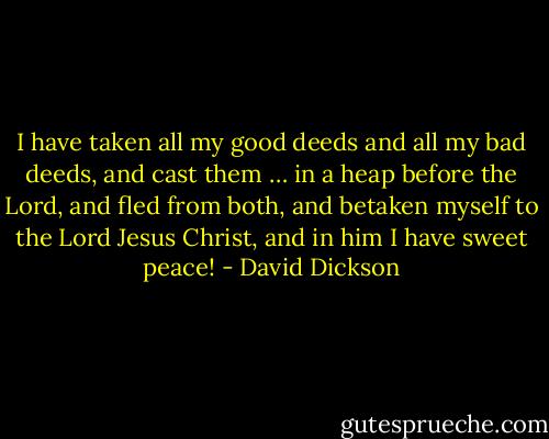I have taken all my good deeds and all my bad deeds, and cast them … in a heap before the Lord, and fled from both, and betaken myself to the Lord Jesus Christ, and in him I have sweet peace! - David Dickson