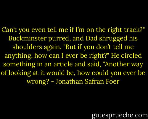Can’t you even tell me if I’m on the right track?" Buckminster purred, and Dad shrugged his shoulders again. "But if you don’t tell me anything, how can I ever be right?" He circled something in an article and said, "Another way of looking at it would be, how could you ever be wrong? - Jonathan Safran Foer
