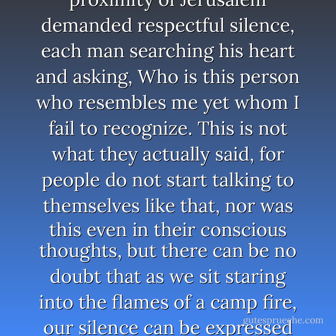 That night there was no conversation, no prayers or stories around the fire, as if the proximity of Jerusalem demanded respectful silence, each man searching his heart and asking, Who is this person who resembles me yet whom I fail to recognize. This is not what they actually said, for people do not start talking to themselves like that, nor was this even in their conscious thoughts, but there can be no doubt that as we sit staring into the flames of a camp fire, our silence can be expressed only with words like these, which say everything. - José Saramago
