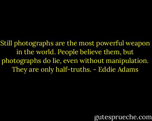 Still photographs are the most powerful weapon in the world. People believe them, but photographs do lie, even without manipulation. They are only half-truths. - Eddie Adams