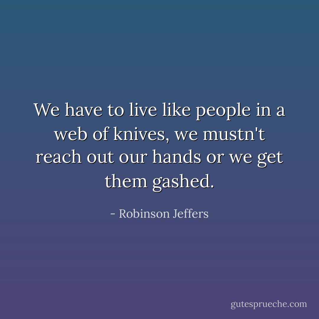 We have to live like people in a web of knives, we mustn't reach out our hands or we get them gashed. - Robinson Jeffers