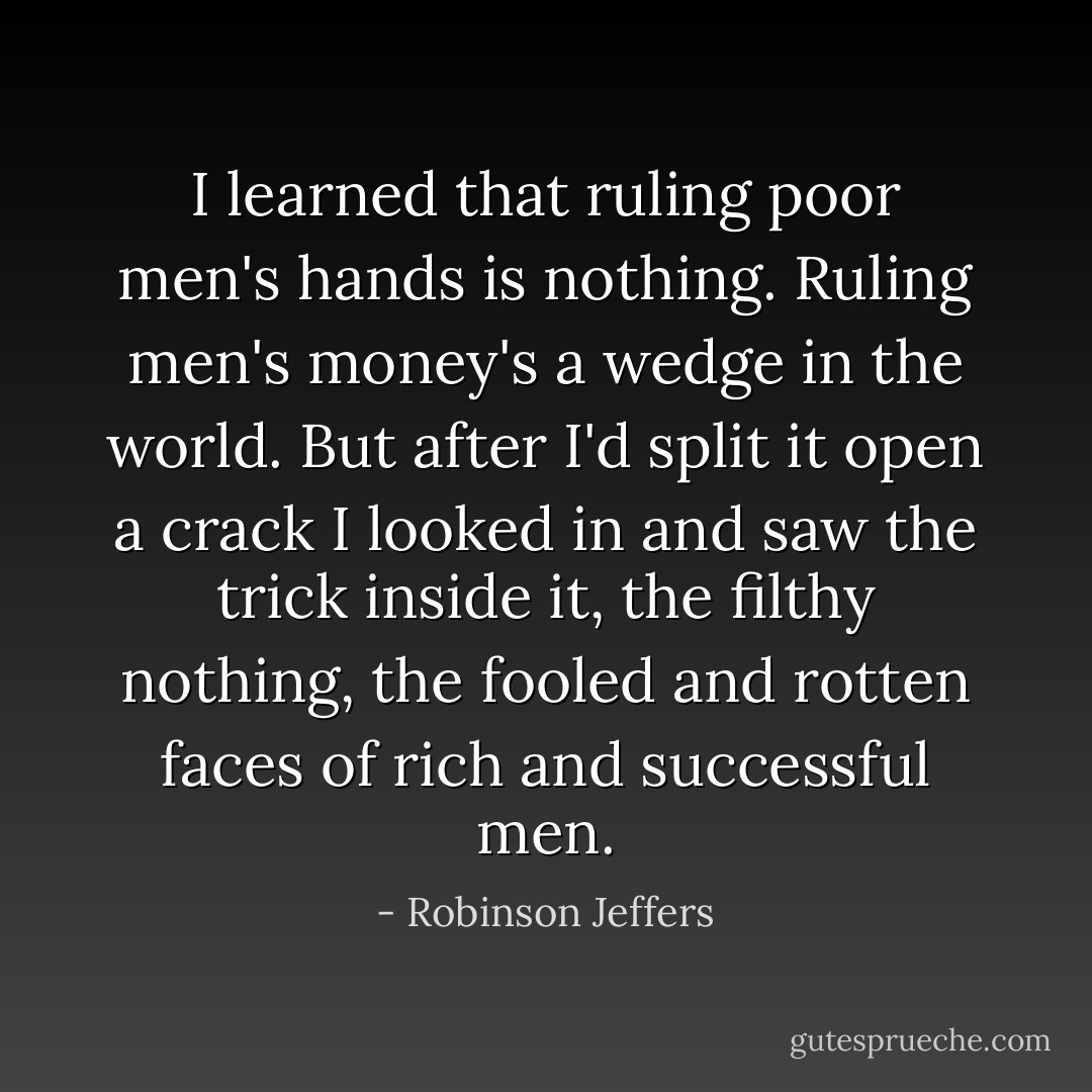 I learned that ruling poor men's hands is nothing. Ruling men's money's a wedge in the world. But after I'd split it open a crack I looked in and saw the trick inside it, the filthy nothing, the fooled and rotten faces of rich and successful men. - Robinson Jeffers