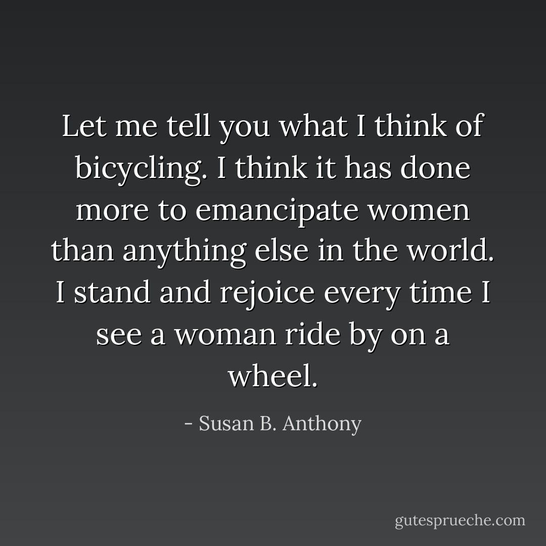 Let me tell you what I think of bicycling. I think it has done more to emancipate women than anything else in the world. I stand and rejoice every time I see a woman ride by on a wheel. - Susan B. Anthony