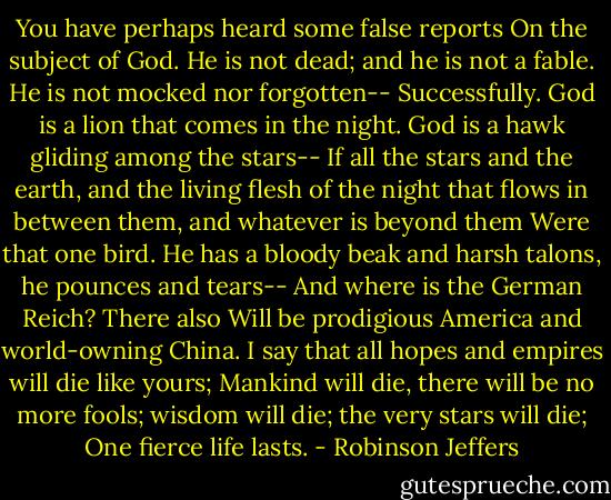 You have perhaps heard some false reports<br />On the subject of God. He is not dead; and he is not a fable. He is not mocked nor forgotten--<br />Successfully. God is a lion that comes in the night. God is a hawk gliding among the stars--<br />If all the stars and the earth, and the living flesh of the night that flows in between them, and whatever is beyond them<br />Were that one bird. He has a bloody beak and harsh talons, he pounces and tears--<br />And where is the German Reich? There also<br />Will be prodigious America and world-owning China. I say that all hopes and empires will die like yours;<br />Mankind will die, there will be no more fools; wisdom will die; the very stars will die;<br />One fierce life lasts. - Robinson Jeffers