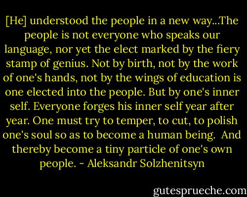 [He] understood the people in a new way...The people is not everyone who speaks our language, nor yet the elect marked by the fiery stamp of genius. Not by birth, not by the work of one's hands, not by the wings of education is one elected into the people.<br />But by one's inner self.<br />Everyone forges his inner self year after year.<br />One must try to temper, to cut, to polish one's soul so as to become a human being. <br />And thereby become a tiny particle of one's own people. - Aleksandr Solzhenitsyn