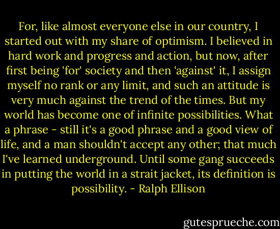 For, like almost everyone else in our country, I started out with my share of optimism. I believed in hard work and progress and action, but now, after first being 'for' society and then 'against' it, I assign myself no rank or any limit, and such an attitude is very much against the trend of the times. But my world has become one of infinite possibilities. What a phrase - still it's a good phrase and a good view of life, and a man shouldn't accept any other; that much I've learned underground. Until some gang succeeds in putting the world in a strait jacket, its definition is possibility. - Ralph Ellison