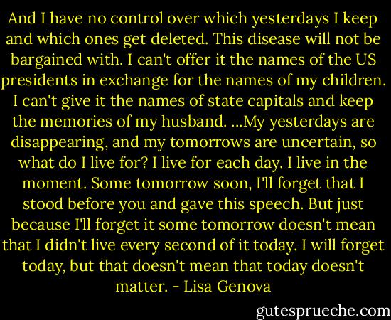 And I have no control over which yesterdays I keep and which ones get deleted. This disease will not be bargained with. I can't offer it the names of the US presidents in exchange for the names of my children. I can't give it the names of state capitals and keep the memories of my husband.<br />...My yesterdays are disappearing, and my tomorrows are uncertain, so what do I live for? I live for each day. I live in the moment. Some tomorrow soon, I'll forget that I stood before you and gave this speech. But just because I'll forget it some tomorrow doesn't mean that I didn't live every second of it today. I will forget today, but that doesn't mean that today doesn't matter. - Lisa Genova