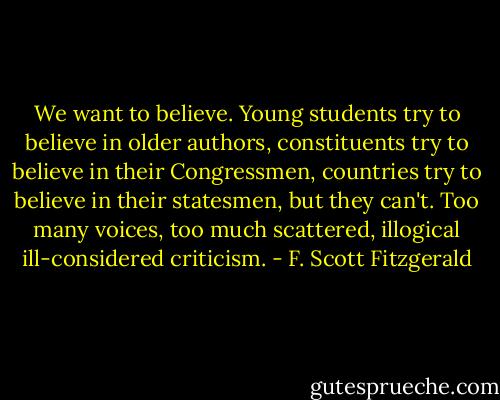 We want to believe. Young students try to believe in older authors, constituents try to believe in their Congressmen, countries try to believe in their statesmen, but they can't. Too many voices, too much scattered, illogical ill-considered criticism. - F. Scott Fitzgerald