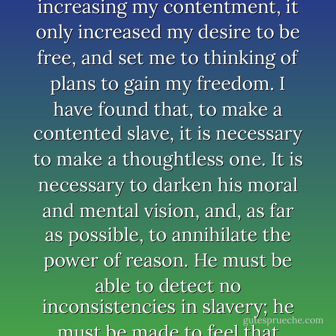 I have observed this in my experience of slavery,--that whenever my condition was improved, instead of its increasing my contentment, it only increased my desire to be free, and set me to thinking of plans to gain my freedom. I have found that, to make a contented slave, it is necessary to make a thoughtless one. It is necessary to darken his moral and mental vision, and, as far as possible, to annihilate the power of reason. He must be able to detect no inconsistencies in slavery; he must be made to feel that slavery is right; and he can be brought to that only when he ceased to be a man. - Frederick Douglass