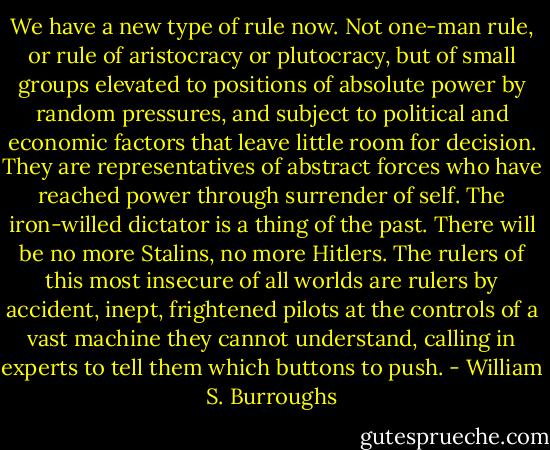 We have a new type of rule now. Not one-man rule, or rule of aristocracy or plutocracy, but of small groups elevated to positions of absolute power by random pressures, and subject to political and economic factors that leave little room for decision. They are representatives of abstract forces who have reached power through surrender of self. The iron-willed dictator is a thing of the past. There will be no more Stalins, no more Hitlers. The rulers of this most insecure of all worlds are rulers by accident, inept, frightened pilots at the controls of a vast machine they cannot understand, calling in experts to tell them which buttons to push. - William S. Burroughs