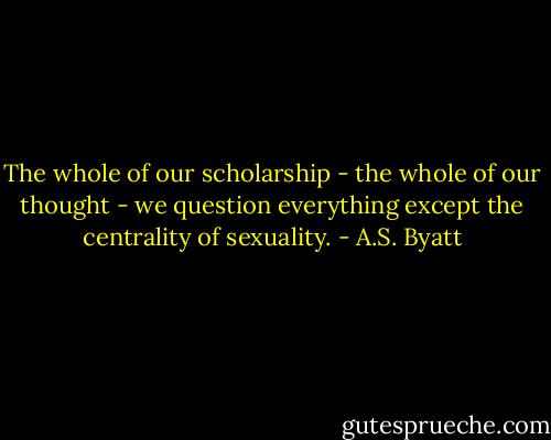 The whole of our scholarship - the whole of our thought - we question everything except the centrality of sexuality. - A.S. Byatt