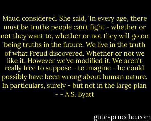 Maud considered. She said, 'In every age, there must be truths people can't fight - whether or not they want to, whether or not they will go on being truths in the future. We live in the truth of what Freud discovered. Whether or not we like it. However we've modified it. We aren't really free to suppose - to imagine - he could possibly have been wrong about human nature. In particulars, surely - but not in the large plan - - A.S. Byatt