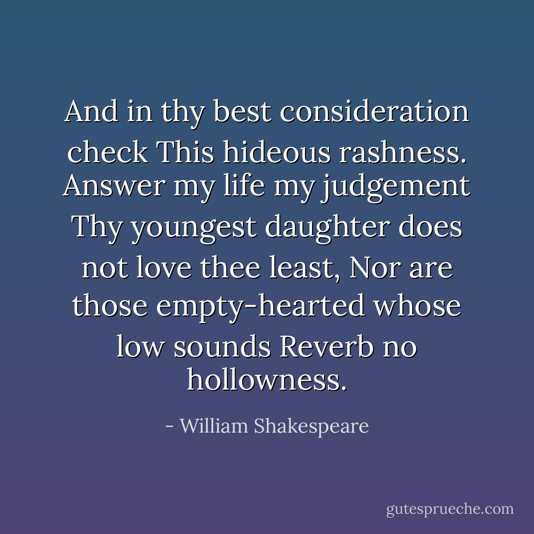 And in thy best consideration check<br />This hideous rashness. Answer my life my judgement<br />Thy youngest daughter does not love thee least,<br />Nor are those empty-hearted whose low sounds<br />Reverb no hollowness. - William Shakespeare